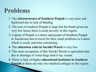 1- The infrastructure of Southern Punjab is very poor and
backward due to lack of funding
2- The area of southern Punjab is large but the funds given are
very low hence there is acute poverty in this region.
3- Capital of Punjab is Lahore and people of Southern Punjab
or Saraikistan has to travel for their small problems to Lahore
which is costly and time consuming.
4- The education ratio in Saraiki Waseb is very low.
5- The main occupation of this Saraiki Waseb is agriculture but
due to shortage of water huge land is lay vacant.
6- There is lack of higher educational institutes in Southern
Punjab as there are only two medical colleges in this region..
 