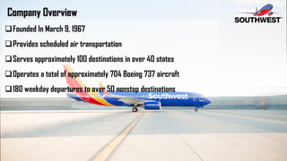 Company Overview
Founded In March 9, 1967
Provides scheduled air transportation
Serves approximately 100 destinations in over 40 states
Operates a total of approximately 704 Boeing 737 aircraft
180 weekday departures to over 50 nonstop destinations
 