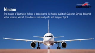 Mission
The mission of Southwest Airlines is dedication to the highest quality of Customer Service delivered
with a sense of warmth, friendliness, individual pride, and Company Spirit.
 