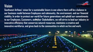 Vision
Southwest Airlines’ vision for a sustainable future is one where there will be a balance in
our business model between Employees and community, the environment, and our financial
viability. In order to protect our world for future generations and uphold our commitments
to our Employees, Customers, and other Stakeholders, we will strive to lead our industry in
innovative efficiency that conserves natural resources, maintains a creative and
innovative workforce, and gives back to the communities in which we live and work.
 