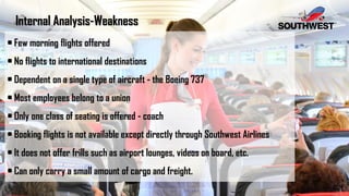 Internal Analysis-Weakness
• Few morning flights offered
• No flights to international destinations
• Dependent on a single type of aircraft - the Boeing 737
• Most employees belong to a union
• Only one class of seating is offered - coach
• Booking flights is not available except directly through Southwest Airlines
• It does not offer frills such as airport lounges, videos on board, etc.
• Can only carry a small amount of cargo and freight.
 