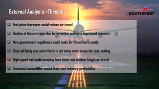  Fuel price increases could reduce air travel
 Decline of leisure travel due to terrorism and/or a depressed economy
 New government regulations could make air travel more costly
 Cost will likely rise since there is not many more areas for cost-cutting
 High-speed rail could someday hurt short and medium length air travel
 Increased competition would likely hurt industry profitability
External Analysis –Threats
 