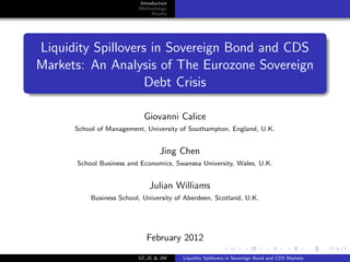 Introduction
                         Methodology
                              Results




Liquidity Spillovers in Sovereign Bond and CDS
Markets: An Analysis of The Eurozone Sovereign
                    Debt Crisis

                           Giovanni Calice
      School of Management, University of Southampton, England, U.K.


                                 Jing Chen
      School Business and Economics, Swansea University, Wales, U.K.


                             Julian Williams
          Business School, University of Aberdeen, Scotland, U.K.




                            February 2012
                         GC,JC & JW     Liquidity Spillovers in Sovereign Bond and CDS Markets
 