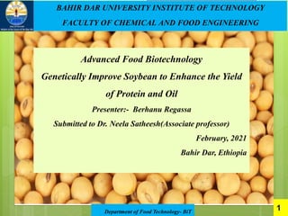 Department of Food Technology- BiT
1
BAHIR DAR UNIVERSITY INSTITUTE OF TECHNOLOGY
FACULTY OF CHEMICAL AND FOOD ENGINEERING
Advanced Food Biotechnology
Genetically Improve Soybean to Enhance the Yield
of Protein and Oil
Presenter:- Berhanu Regassa
Submitted to Dr. Neela Satheesh(Associate professor)
February, 2021
Bahir Dar, Ethiopia
 