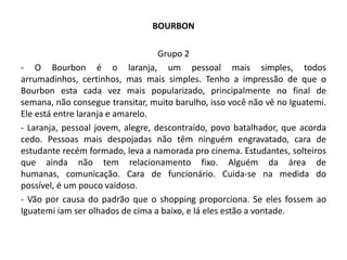 BOURBON

                                   Grupo 2
- O Bourbon é o laranja, um pessoal mais simples, todos
arrumadinhos, certinhos, mas mais simples. Tenho a impressão de que o
Bourbon esta cada vez mais popularizado, principalmente no final de
semana, não consegue transitar, muito barulho, isso você não vê no Iguatemi.
Ele está entre laranja e amarelo.
- Laranja, pessoal jovem, alegre, descontraído, povo batalhador, que acorda
cedo. Pessoas mais despojadas não têm ninguém engravatado, cara de
estudante recém formado, leva a namorada pro cinema. Estudantes, solteiros
que ainda não tem relacionamento fixo. Alguém da área de
humanas, comunicação. Cara de funcionário. Cuida-se na medida do
possível, é um pouco vaidoso.
- Vão por causa do padrão que o shopping proporciona. Se eles fossem ao
Iguatemi iam ser olhados de cima a baixo, e lá eles estão a vontade.
 