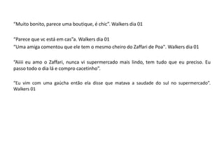 “Muito bonito, parece uma boutique, é chic”. Walkers dia 01

“Parece que vc está em cas”a. Walkers dia 01
“Uma amiga comentou que ele tem o mesmo cheiro do Zaffari de Poa". Walkers dia 01

“Aiiii eu amo o Zaffari, nunca vi supermercado mais lindo, tem tudo que eu preciso. Eu
passo todo o dia lá e compro cacetinho”.

“Eu vim com uma gaúcha então ela disse que matava a saudade do sul no supermercado”.
Walkers 01
 