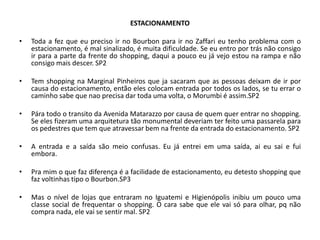 ESTACIONAMENTO

•   Toda a fez que eu preciso ir no Bourbon para ir no Zaffari eu tenho problema com o
    estacionamento, é mal sinalizado, é muita dificuldade. Se eu entro por trás não consigo
    ir para a parte da frente do shopping, daqui a pouco eu já vejo estou na rampa e não
    consigo mais descer. SP2

•   Tem shopping na Marginal Pinheiros que ja sacaram que as pessoas deixam de ir por
    causa do estacionamento, então eles colocam entrada por todos os lados, se tu errar o
    caminho sabe que nao precisa dar toda uma volta, o Morumbi é assim.SP2

•   Pára todo o transito da Avenida Matarazzo por causa de quem quer entrar no shopping.
    Se eles fizeram uma arquitetura tão monumental deveriam ter feito uma passarela para
    os pedestres que tem que atravessar bem na frente da entrada do estacionamento. SP2

•   A entrada e a saída são meio confusas. Eu já entrei em uma saída, ai eu sai e fui
    embora.

•   Pra mim o que faz diferença é a facilidade de estacionamento, eu detesto shopping que
    faz voltinhas tipo o Bourbon.SP3

•   Mas o nível de lojas que entraram no Iguatemi e Higienópolis inibiu um pouco uma
    classe social de frequentar o shopping. O cara sabe que ele vai só para olhar, pq não
    compra nada, ele vai se sentir mal. SP2
 