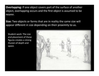 Overlapping:	
  If	
  one	
  object	
  covers	
  part	
  of	
  the	
  surface	
  of	
  another	
  
object,	
  overlapping	
  occurs	
  and	
  the	
  ﬁrst	
  object	
  is	
  assumed	
  to	
  be	
  
nearer.	
  	
  	
  

Size:	
  Two	
  objects	
  or	
  forms	
  that	
  are	
  in	
  reality	
  the	
  same	
  size	
  will	
  
appear	
  diﬀerent	
  in	
  size	
  depending	
  on	
  their	
  proximity	
  to	
  us.	
  


  Student	
  work:	
  The	
  size	
  
  and	
  placement	
  of	
  these	
  
  ﬁgures	
  creates	
  a	
  strong	
  
  illusion	
  of	
  depth	
  and	
  
  space.	
  	
  
 