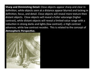 Sharp	
  and	
  Diminishing	
  Detail:	
  Close	
  objects	
  appear	
  sharp	
  and	
  clear	
  in	
  
deﬁni)on,	
  while	
  objects	
  seen	
  at	
  a	
  distance	
  appear	
  blurred	
  and	
  lacking	
  in	
  
deﬁni)on,	
  focus,	
  and	
  detail.	
  Close	
  objects	
  will	
  reveal	
  more	
  texture	
  then	
  
distant	
  objects.	
  	
  Close	
  objects	
  will	
  reveal	
  a	
  fuller	
  valurange	
  (higher	
  
contrast),	
  while	
  distant	
  objects	
  will	
  reveal	
  a	
  limited	
  value	
  range	
  with	
  a	
  
reduc)on	
  in	
  strong	
  darks	
  and	
  lights	
  (low	
  contrast).	
  e	
  High	
  contrast	
  
advances,	
  while	
  low	
  contrast	
  recedes.	
  	
  This	
  is	
  related	
  to	
  the	
  concept	
  of	
  
Atmospheric	
  Perspec&ve.	
  	
  
 