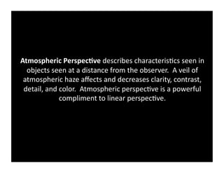 Atmospheric	
  Perspec&ve	
  describes	
  characteris)cs	
  seen	
  in	
  
  objects	
  seen	
  at	
  a	
  distance	
  from	
  the	
  observer.	
  	
  A	
  veil	
  of	
  
 atmospheric	
  haze	
  aﬀects	
  and	
  decreases	
  clarity,	
  contrast,	
  
 detail,	
  and	
  color.	
  	
  Atmospheric	
  perspec)ve	
  is	
  a	
  powerful	
  
                   compliment	
  to	
  linear	
  perspec)ve.	
  	
  	
  
 