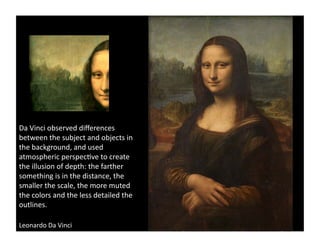Da	
  Vinci	
  observed	
  diﬀerences	
  
between	
  the	
  subject	
  and	
  objects	
  in	
  
the	
  background,	
  and	
  used	
  
atmospheric	
  perspec)ve	
  to	
  create	
  
the	
  illusion	
  of	
  depth:	
  the	
  farther	
  
something	
  is	
  in	
  the	
  distance,	
  the	
  
smaller	
  the	
  scale,	
  the	
  more	
  muted	
  
the	
  colors	
  and	
  the	
  less	
  detailed	
  the	
  
outlines.	
  	
  

Leonardo	
  Da	
  Vinci	
  	
  
 
