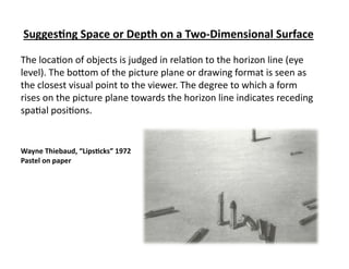 Sugges&ng	
  Space	
  or	
  Depth	
  on	
  a	
  Two-­‐Dimensional	
  Surface	
  

The	
  loca)on	
  of	
  objects	
  is	
  judged	
  in	
  rela)on	
  to	
  the	
  horizon	
  line	
  (eye	
  
level).	
  The	
  bo;om	
  of	
  the	
  picture	
  plane	
  or	
  drawing	
  format	
  is	
  seen	
  as	
  
the	
  closest	
  visual	
  point	
  to	
  the	
  viewer.	
  The	
  degree	
  to	
  which	
  a	
  form	
  
rises	
  on	
  the	
  picture	
  plane	
  towards	
  the	
  horizon	
  line	
  indicates	
  receding	
  
spa)al	
  posi)ons.	
  	
  


Wayne	
  Thiebaud,	
  “Lips&cks”	
  1972	
  
Pastel	
  on	
  paper	
  
 
