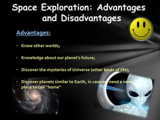 Space Exploration: Advantages
      and Disadvantages
Advantages:

? Know other worlds;

? Knowledge about our planets future;

? Discover the mysteries of Universe (other kinds of life);

? Discover planets similar to Earth, in case we need a new
  place to call home
 