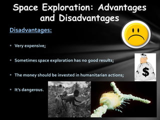 Space Exploration: Advantages
      and Disadvantages
Disadvantages:

? Very expensive;


? Sometimes space exploration has no good results;


? The money should be invested in humanitarian actions;


? Its dangerous.
 