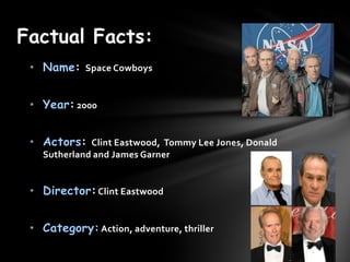 Factual Facts:
 ? Name: Space Cowboys


 ? Year: 2000


 ? Actors: Clint Eastwood, Tommy Lee Jones, Donald
   Sutherland and James Garner


 ? Director: Clint Eastwood


 ? Category: Action, adventure, thriller
 
