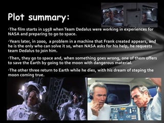Plot summary:
?The film starts in 1958 when Team Dedalus were working in experiences for
NASA and preparing to go to space.
?Years later, in 2000, a problem in a machine that Frank created appears, and
he is the only who can solve it so, when NASA asks for his help, he requests
team Dedalus to join him.
?Then, they go to space and, when something goes wrong, one of them offers
to save the Earth by going to the moon with dangerous material.
?The other three return to Earth while he dies, with his dream of steping the
moon coming true.
 