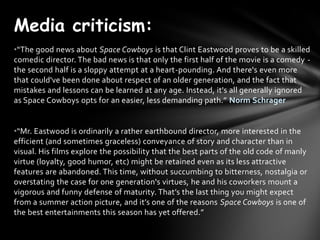 Media criticism:
?The good news about Space Cowboys is that Clint Eastwood proves to be a skilled
comedic director. The bad news is that only the first half of the movie is a comedy -
the second half is a sloppy attempt at a heart-pounding. And there's even more
that could've been done about respect of an older generation, and the fact that
mistakes and lessons can be learned at any age. Instead, it's all generally ignored
as Space Cowboys opts for an easier, less demanding path. Norm Schrager


?Mr. Eastwood is ordinarily a rather earthbound director, more interested in the
efficient (and sometimes graceless) conveyance of story and character than in
visual. His films explore the possibility that the best parts of the old code of manly
virtue (loyalty, good humor, etc) might be retained even as its less attractive
features are abandoned. This time, without succumbing to bitterness, nostalgia or
overstating the case for one generation's virtues, he and his coworkers mount a
vigorous and funny defense of maturity. Thats the last thing you might expect
from a summer action picture, and its one of the reasons Space Cowboys is one of
the best entertainments this season has yet offered.
 