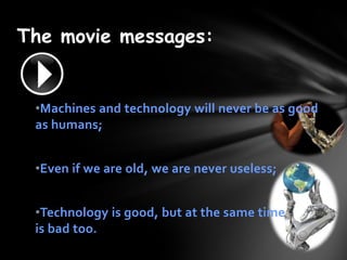 The movie messages:


 ?Machines and technology will never be as good
 as humans;


 ?Even if we are old, we are never useless;


 ?Technology is good, but at the same time
 is bad too.
 