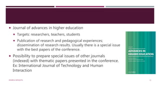 Journal of advances in higher education
 Targets: researchers, teachers, students
 Publication of research and pedagogical experiences;
dissemination of research results. Usually there is a special issue
with the best papers of the conference.
 Possibility to prepare special issues of other journals
(indexed) with thematic papers presented in the conference.
Ex: International Journal of Technology and Human
Interaction
ANABELA MESQUITA 11
 