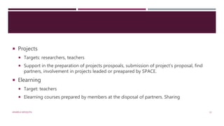  Projects
 Targets: researchers, teachers
 Support in the preparation of projects prospoals, submission of project’s proposal, find
partners, involvement in projects leaded or preapared by SPACE.
 Elearning
 Target: teachers
 Elearning courses prepared by members at the disposal of partners. Sharing
ANABELA MESQUITA 12
 