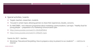  Special activities / events
 Targets: teachers, researchers, students
 Focused in certain topics allowing partners to share their experiences, doubts, concerns.
 Ex: MACOMIP – mini intensive programme about marketing communications. Last topic: “Healthy food for
young people” – preparation of a marketing communication plan
 https://www.youtube.com/watch?v=EEo9xWfSWnE
 https://www.youtube.com/watch?v=kWad25-nqzw
Evento for 2017 – teachers.
 Workshop “Educational Storytelling: How to prepare a story to present to our students?” - + visit to a tv
channel
ANABELA MESQUITA 13
 