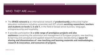 WHO THEY ARE (PRESENT)
 The SPACE network is an international network of predominantly professional higher
education institutions including universities and VET schools servicing researchers, teachers
and students on levels 5, 6 and 7, in the field of (broad sense) business, languages,
entrepreneurship and hospitality.
 It provides participation in a wide range of prestigious projects and also
assistance concerning the submission and management of European projects, new teaching
& learning and conceptual and applied research/innovation, besides being a space for
sharing and dissemination of new teaching and learning materials and methodologies,
research & innovation, and outcomes of projects.
ANABELA MESQUITA 7
 