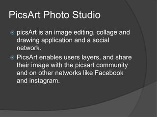 PicsArt Photo Studio
picsArt is an image editing, collage and
drawing application and a social
network.
PicsArt enables users layers, and share
their image with the picsart community
and on other networks like Facebook
and instagram.
