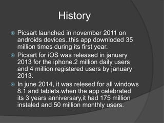History
Picsart launched in november 2011 on
androids devices..this app downloded 35
million times during its first year.
Picsart for iOS was released in january
2013 for the iphone.2 million daily users
and 4 million registered users by january
2013.
In june 2014, it was relesed for all windows
8.1 and tablets.when the app celebrated
its 3 years anniversary,it had 175 million
instaled and 50 million monthly users.