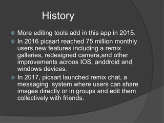 History
More editing tools add in this app in 2015.
In 2016 picsart reached 75 million monthly
users.new features including a remix
galleries, redesigned camera,and other
improvements acroos IOS, anddroid and
windows devices.
In 2017, picsart launched remix chat, a
messaging system where users can share
images directly or in groups and edit them
collectively with friends.