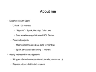 About me
• Experience with Spark
• Q-Park - 20 months
• “Big data” - Spark, Hadoop, Data Lake
• Data warehousing - Microsoft SQL Server
• Personal projects
• Machine learning on EEG data (3 months)
• Spark Structured streaming (1 month)
• Really interested in data systems
• All types of databases (relational, parallel, columnar…)
• Big data, cloud, distributed systems
 