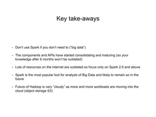 Key take-aways
• Don’t use Spark if you don’t need to (“big data”)
• The components and APIs have started consolidating and maturing (so your
knowledge after 6 months won’t be outdated)
• Lots of resources on the internet are outdated so focus only on Spark 2.0 and above
• Spark is the most popular tool for analysis of Big Data and likely to remain so in the
future
• Future of Hadoop is very “cloudy” as more and more workloads are moving into the
cloud (object storage S3)
 