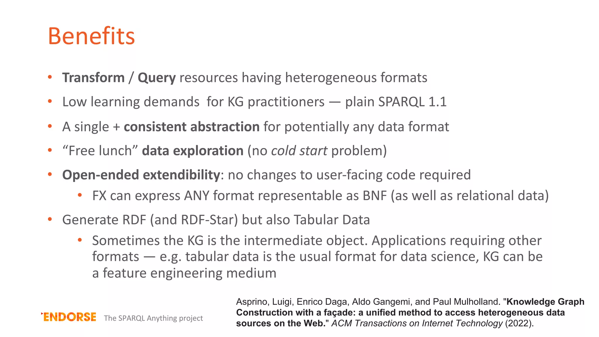 Benefits
• Transform / Query resources having heterogeneous formats
• Low learning demands for KG practitioners — plain SPARQL 1.1
• A single + consistent abstraction for potentially any data format
• “Free lunch” data exploration (no cold start problem)
• Open-ended extendibility: no changes to user-facing code required
• FX can express ANY format representable as BNF (as well as relational data)
• Generate RDF (and RDF-Star) but also Tabular Data
• Sometimes the KG is the intermediate object. Applications requiring other
formats — e.g. tabular data is the usual format for data science, KG can be
a feature engineering medium
The SPARQL Anything project
Asprino, Luigi, Enrico Daga, Aldo Gangemi, and Paul Mulholland. "Knowledge Graph
Construction with a façade: a unified method to access heterogeneous data
sources on the Web." ACM Transactions on Internet Technology (2022).
 