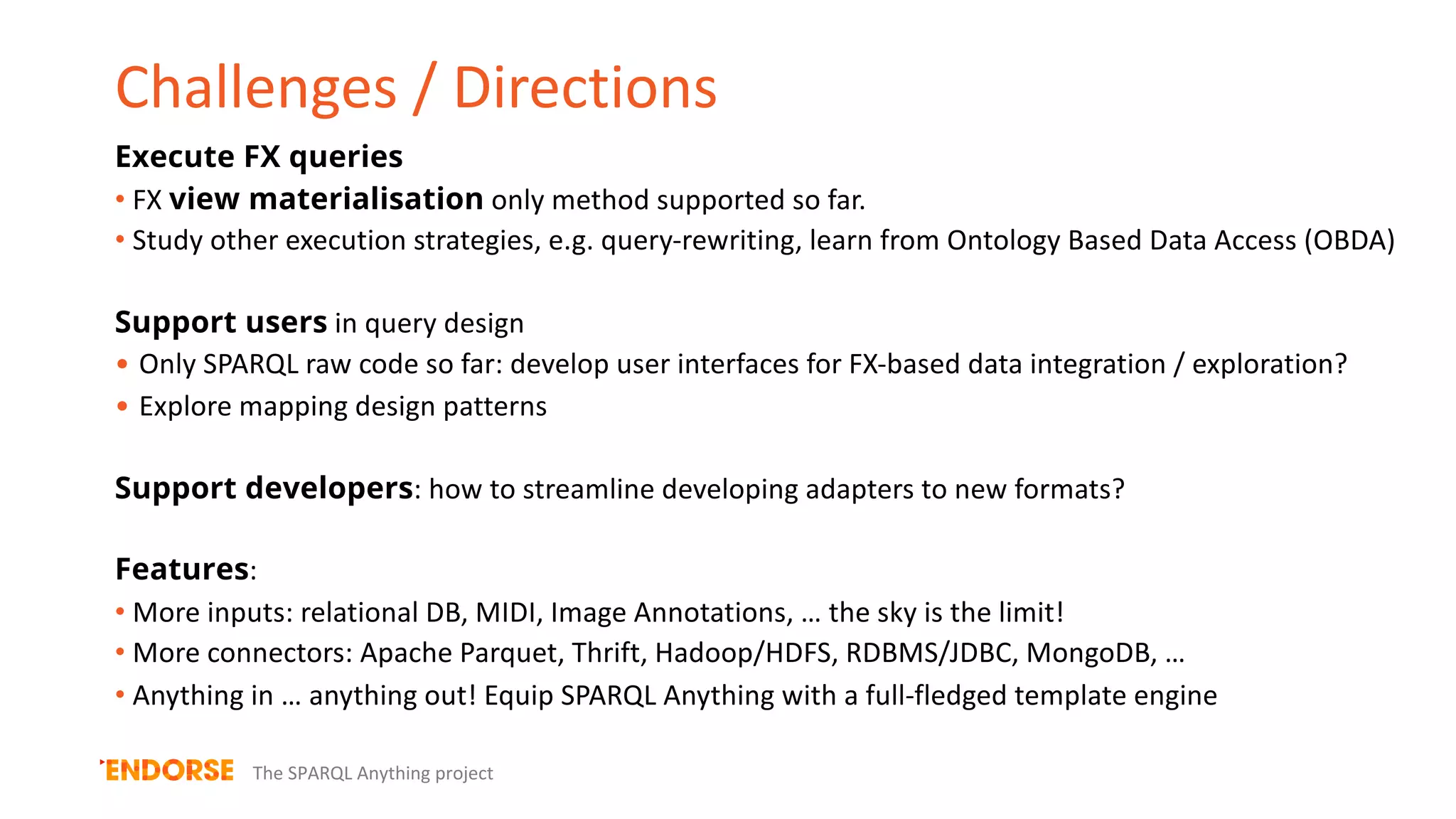 Challenges / Directions
The SPARQL Anything project
Execute FX queries
• FX view materialisation only method supported so far.
• Study other execution strategies, e.g. query-rewriting, learn from Ontology Based Data Access (OBDA)
Support users in query design
• Only SPARQL raw code so far: develop user interfaces for FX-based data integration / exploration?
• Explore mapping design patterns
Support developers: how to streamline developing adapters to new formats?
Features:
• More inputs: relational DB, MIDI, Image Annotations, … the sky is the limit!
• More connectors: Apache Parquet, Thrift, Hadoop/HDFS, RDBMS/JDBC, MongoDB, …
• Anything in … anything out! Equip SPARQL Anything with a full-fledged template engine
 