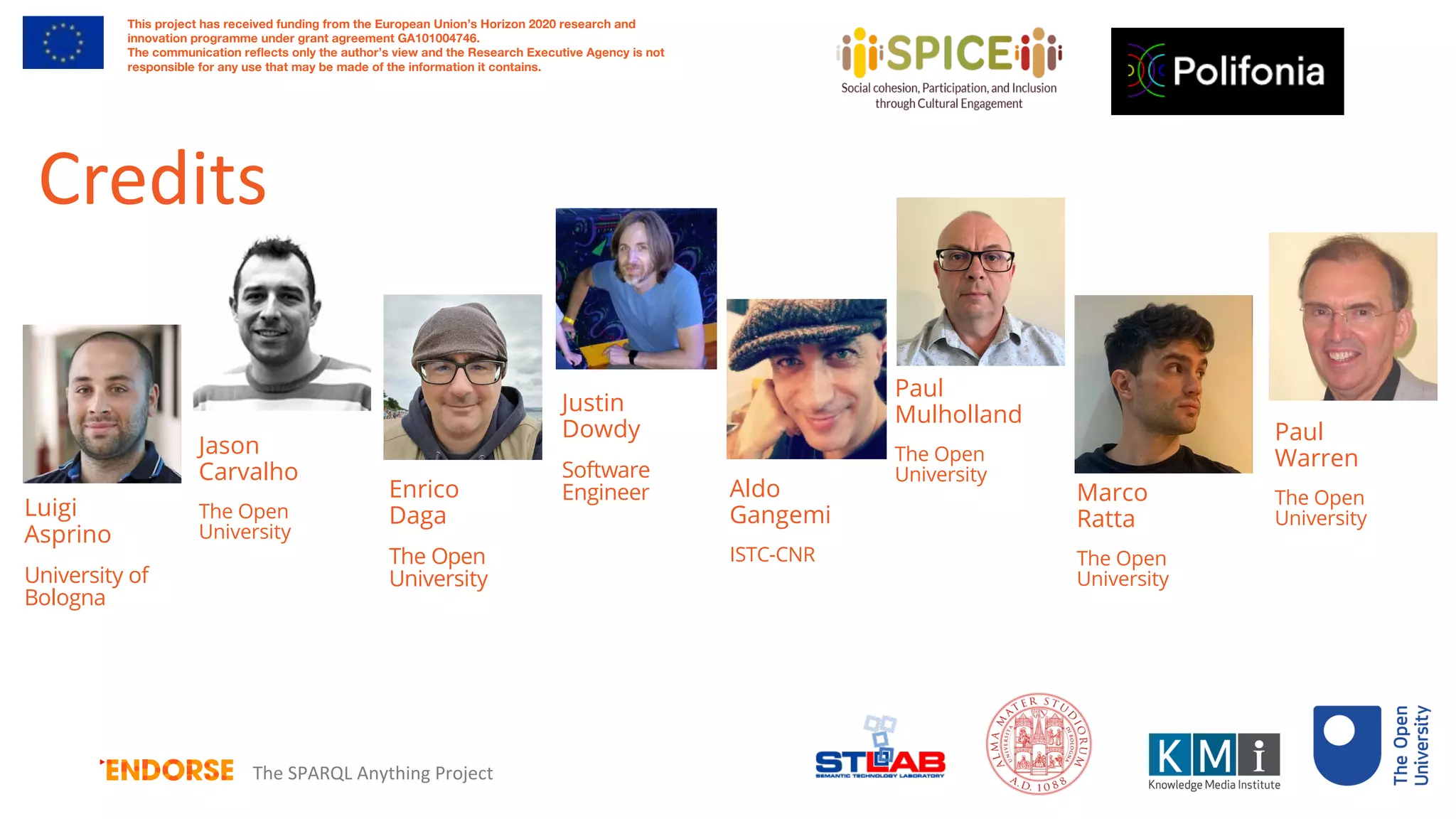 Luigi
Asprino
University of
Bologna
Enrico
Daga
The Open
University
Aldo
Gangemi
ISTC-CNR
Justin
Dowdy
Software
Engineer
Paul
Warren
The Open
University
Paul
Mulholland
The Open
University
This project has received funding from the European Union’s Horizon 2020 research and
innovation programme under grant agreement GA101004746.
The communication reflects only the author’s view and the Research Executive Agency is not
responsible for any use that may be made of the information it contains.
The SPARQL Anything Project
Credits
Marco
Ratta
The Open
University
Jason
Carvalho
The Open
University
 