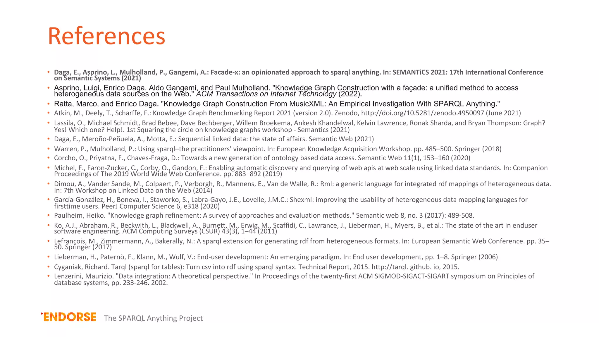 References
• Daga, E., Asprino, L., Mulholland, P., Gangemi, A.: Facade-x: an opinionated approach to sparql anything. In: SEMANTiCS 2021: 17th International Conference
on Semantic Systems (2021)
• Asprino, Luigi, Enrico Daga, Aldo Gangemi, and Paul Mulholland. "Knowledge Graph Construction with a façade: a unified method to access
heterogeneous data sources on the Web." ACM Transactions on Internet Technology (2022).
• Ratta, Marco, and Enrico Daga. "Knowledge Graph Construction From MusicXML: An Empirical Investigation With SPARQL Anything."
• Atkin, M., Deely, T., Scharffe, F.: Knowledge Graph Benchmarking Report 2021 (version 2.0). Zenodo, http://doi.org/10.5281/zenodo.4950097 (June 2021)
• Lassila, O., Michael Schmidt, Brad Bebee, Dave Bechberger, Willem Broekema, Ankesh Khandelwal, Kelvin Lawrence, Ronak Sharda, and Bryan Thompson: Graph?
Yes! Which one? Help!. 1st Squaring the circle on knowledge graphs workshop - Semantics (2021)
• Daga, E., Meroño-Peñuela, A., Motta, E.: Sequential linked data: the state of affairs. Semantic Web (2021)
• Warren, P., Mulholland, P.: Using sparql–the practitioners’ viewpoint. In: European Knowledge Acquisition Workshop. pp. 485–500. Springer (2018)
• Corcho, O., Priyatna, F., Chaves-Fraga, D.: Towards a new generation of ontology based data access. Semantic Web 11(1), 153–160 (2020)
• Michel, F., Faron-Zucker, C., Corby, O., Gandon, F.: Enabling automatic discovery and querying of web apis at web scale using linked data standards. In: Companion
Proceedings of The 2019 World Wide Web Conference. pp. 883–892 (2019)
• Dimou, A., Vander Sande, M., Colpaert, P., Verborgh, R., Mannens, E., Van de Walle, R.: Rml: a generic language for integrated rdf mappings of heterogeneous data.
In: 7th Workshop on Linked Data on the Web (2014)
• García-González, H., Boneva, I., Staworko, S., Labra-Gayo, J.E., Lovelle, J.M.C.: Shexml: improving the usability of heterogeneous data mapping languages for
firsttime users. PeerJ Computer Science 6, e318 (2020)
• Paulheim, Heiko. "Knowledge graph refinement: A survey of approaches and evaluation methods." Semantic web 8, no. 3 (2017): 489-508.
• Ko, A.J., Abraham, R., Beckwith, L., Blackwell, A., Burnett, M., Erwig, M., Scaffidi, C., Lawrance, J., Lieberman, H., Myers, B., et al.: The state of the art in enduser
software engineering. ACM Computing Surveys (CSUR) 43(3), 1–44 (2011)
• Lefrançois, M., Zimmermann, A., Bakerally, N.: A sparql extension for generating rdf from heterogeneous formats. In: European Semantic Web Conference. pp. 35–
50. Springer (2017)
• Lieberman, H., Paternò, F., Klann, M., Wulf, V.: End-user development: An emerging paradigm. In: End user development, pp. 1–8. Springer (2006)
• Cyganiak, Richard. Tarql (sparql for tables): Turn csv into rdf using sparql syntax. Technical Report, 2015. http://tarql. github. io, 2015.
• Lenzerini, Maurizio. "Data integration: A theoretical perspective." In Proceedings of the twenty-first ACM SIGMOD-SIGACT-SIGART symposium on Principles of
database systems, pp. 233-246. 2002.
The SPARQL Anything Project
 