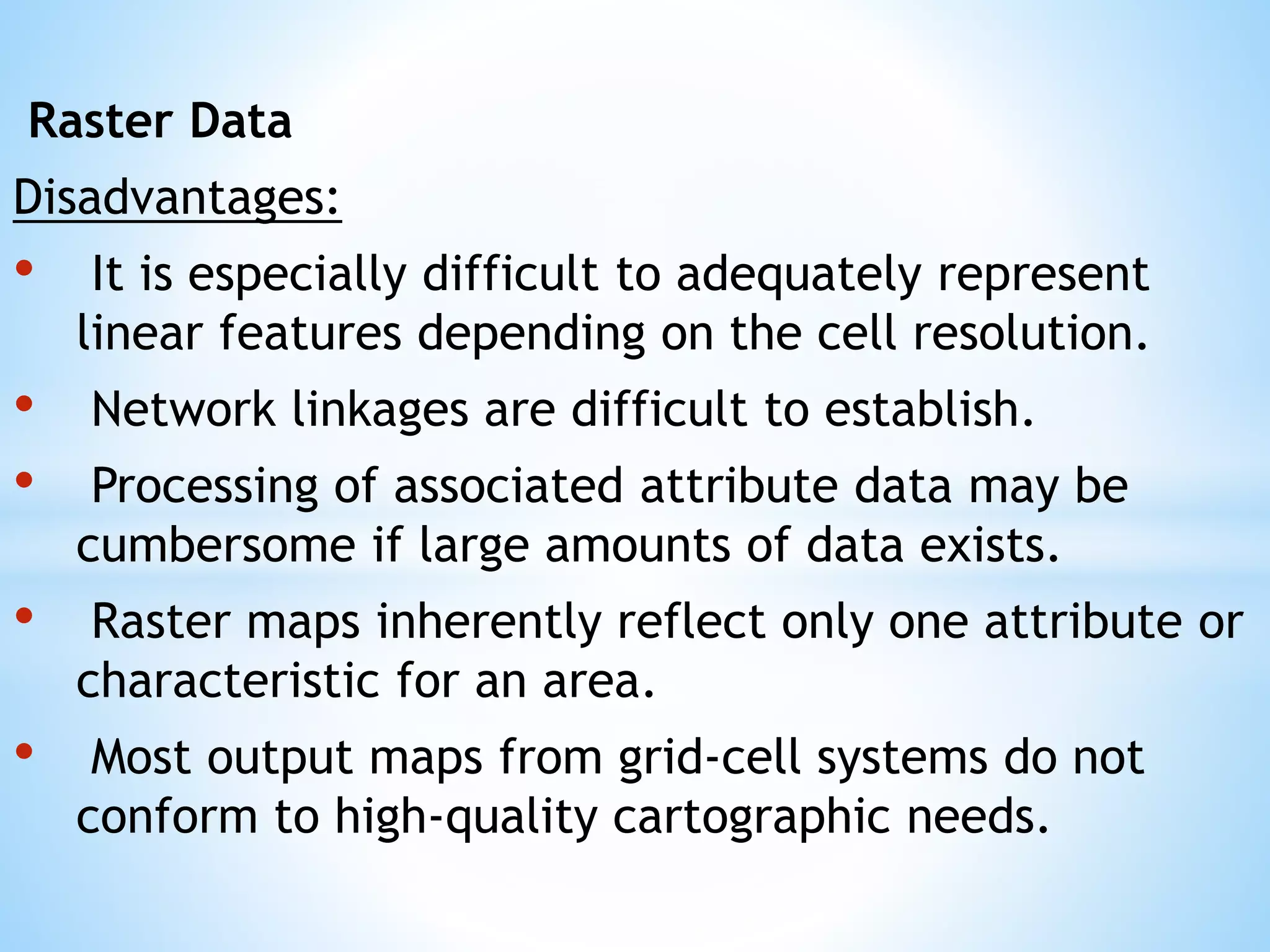 Raster Data
Disadvantages:
• It is especially difficult to adequately represent
linear features depending on the cell resolution.
• Network linkages are difficult to establish.
• Processing of associated attribute data may be
cumbersome if large amounts of data exists.
• Raster maps inherently reflect only one attribute or
characteristic for an area.
• Most output maps from grid-cell systems do not
conform to high-quality cartographic needs.
 