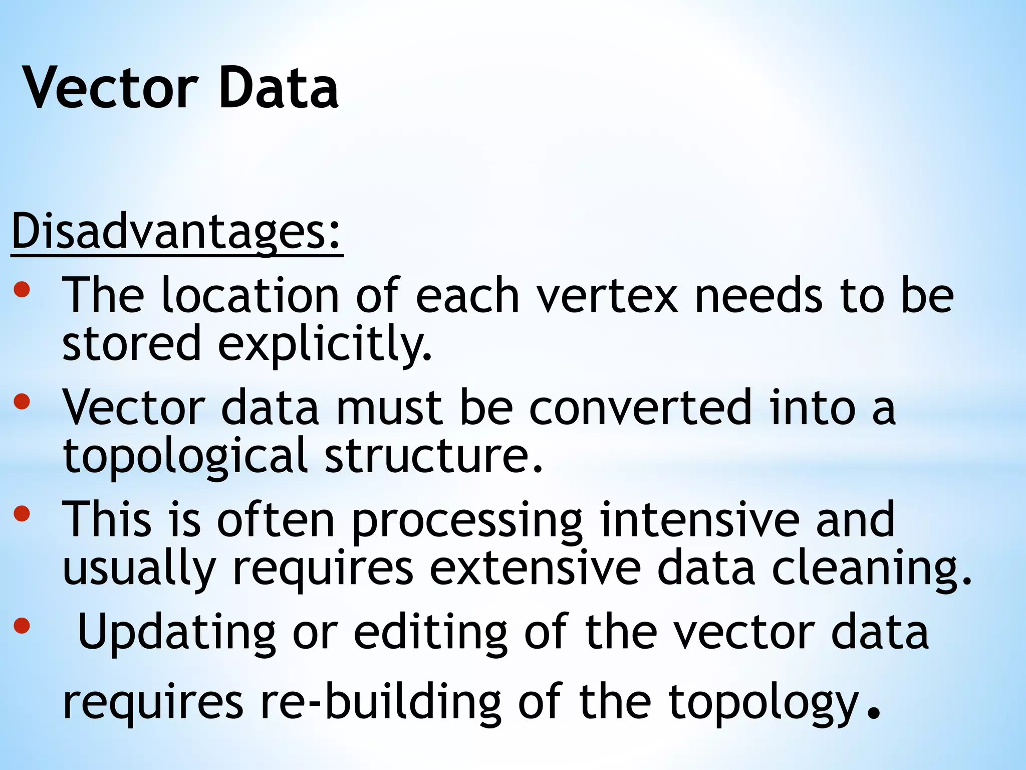 Vector Data
Disadvantages:
• The location of each vertex needs to be
stored explicitly.
• Vector data must be converted into a
topological structure.
• This is often processing intensive and
usually requires extensive data cleaning.
• Updating or editing of the vector data
requires re-building of the topology.
 