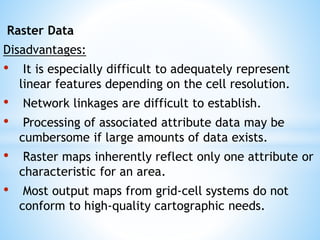 Raster Data
Disadvantages:
• It is especially difficult to adequately represent
linear features depending on the cell resolution.
• Network linkages are difficult to establish.
• Processing of associated attribute data may be
cumbersome if large amounts of data exists.
• Raster maps inherently reflect only one attribute or
characteristic for an area.
• Most output maps from grid-cell systems do not
conform to high-quality cartographic needs.
 