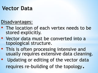 Vector Data
Disadvantages:
• The location of each vertex needs to be
stored explicitly.
• Vector data must be converted into a
topological structure.
• This is often processing intensive and
usually requires extensive data cleaning.
• Updating or editing of the vector data
requires re-building of the topology.
 