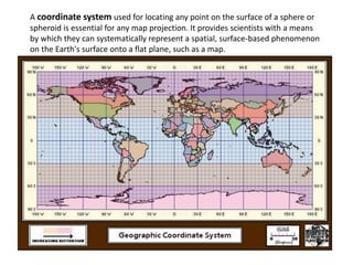 A coordinate system used for locating any point on the surface of a sphere or
spheroid is essential for any map projection. It provides scientists with a means
by which they can systematically represent a spatial, surface-based phenomenon
on the Earth's surface onto a flat plane, such as a map.
 