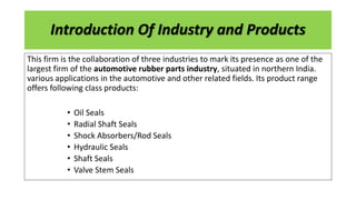Introduction Of Industry and Products
This firm is the collaboration of three industries to mark its presence as one of the
largest firm of the automotive rubber parts industry, situated in northern India.
various applications in the automotive and other related fields. Its product range
offers following class products:
• Oil Seals
• Radial Shaft Seals
• Shock Absorbers/Rod Seals
• Hydraulic Seals
• Shaft Seals
• Valve Stem Seals
 