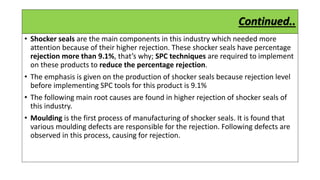 Continued..
• Shocker seals are the main components in this industry which needed more
attention because of their higher rejection. These shocker seals have percentage
rejection more than 9.1%, that’s why; SPC techniques are required to implement
on these products to reduce the percentage rejection.
• The emphasis is given on the production of shocker seals because rejection level
before implementing SPC tools for this product is 9.1%
• The following main root causes are found in higher rejection of shocker seals of
this industry.
• Moulding is the first process of manufacturing of shocker seals. It is found that
various moulding defects are responsible for the rejection. Following defects are
observed in this process, causing for rejection.
 