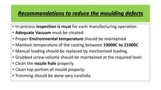Recommendations to reduce the moulding defects
• In-process inspection is must for each manufacturing operation.
• Adequate Vacuum must be created.
• Proper Environmental temperature should be maintained
• Maintain temperature of the casting between 19000C to 21000C.
• Manual loading should be replaced by mechanised loading.
• Grubbed screw volume should be maintained at the required level.
• Clean the nozzle hole properly.
• Clean top portion of mould properly.
• Trimming should be done very carefully.
 