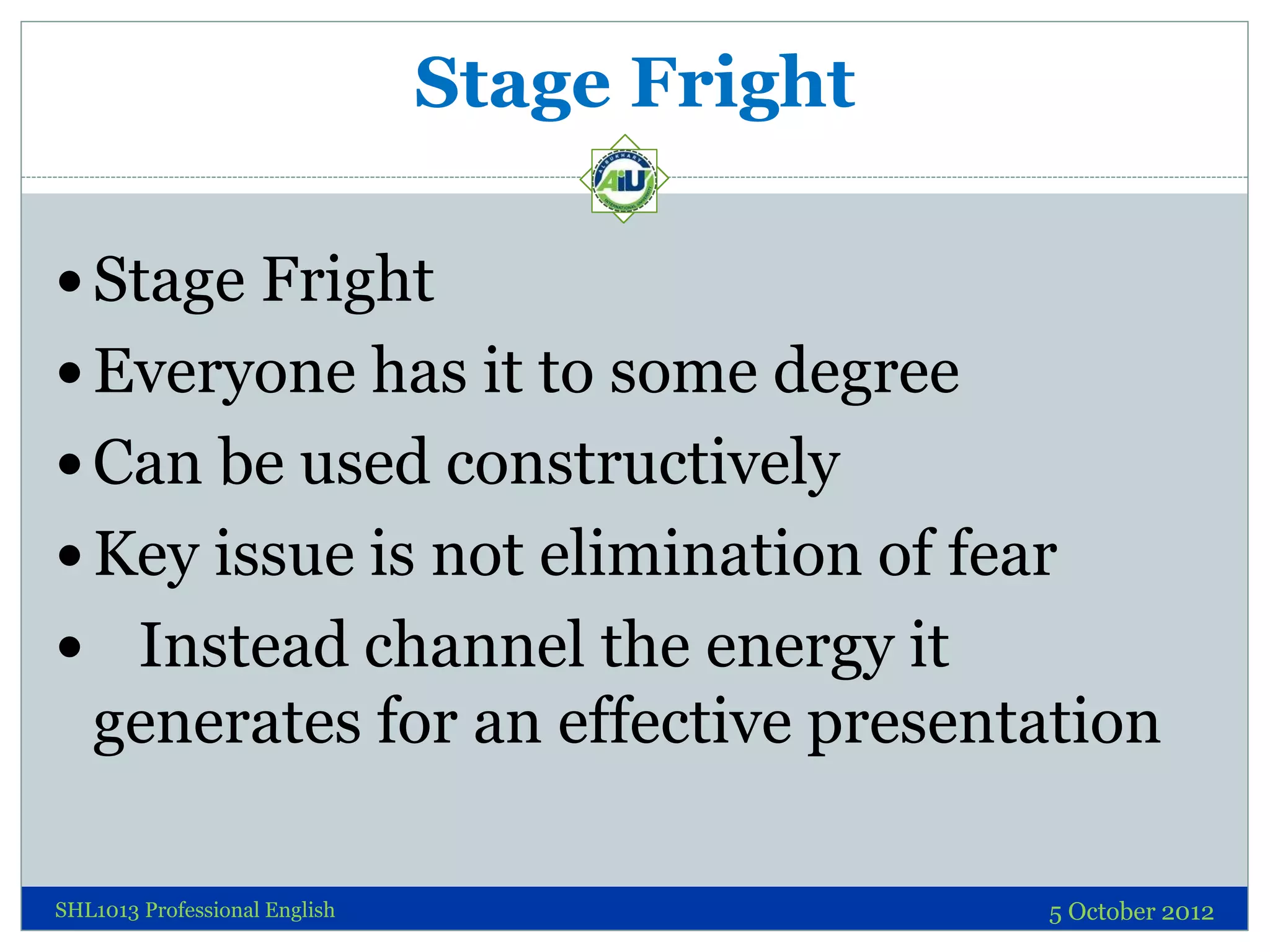 Stage Fright

 Stage Fright
 Everyone has it to some degree
 Can be used constructively
 Key issue is not elimination of fear
 Instead channel the energy it
   generates for an effective presentation

SHL1013 Professional English                  5 October 2012
 