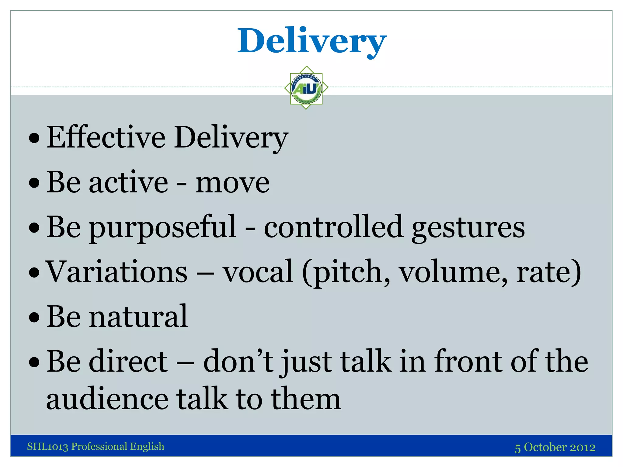 Delivery

 Effective Delivery
 Be active - move
 Be purposeful - controlled gestures
 Variations – vocal (pitch, volume, rate)
 Be natural
 Be direct – don’t just talk in front of the
   audience talk to them
SHL1013 Professional English              5 October 2012
 