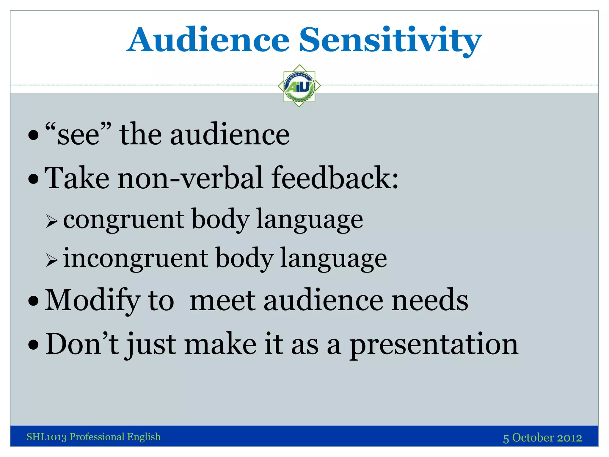 Audience Sensitivity

 “see” the audience
 Take non-verbal feedback:
    congruentbody language
    incongruent body language

 Modify to meet audience needs
 Don’t just make it as a presentation


SHL1013 Professional English               5 October 2012
 