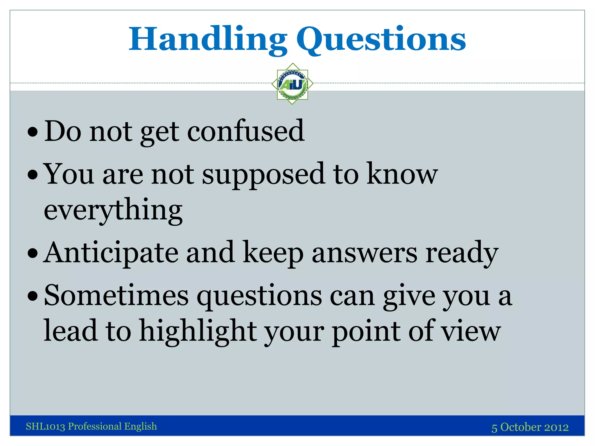 Handling Questions

 Do not get confused
 You are not supposed to know
  everything
 Anticipate and keep answers ready
 Sometimes questions can give you a
  lead to highlight your point of view

SHL1013 Professional English              5 October 2012
 