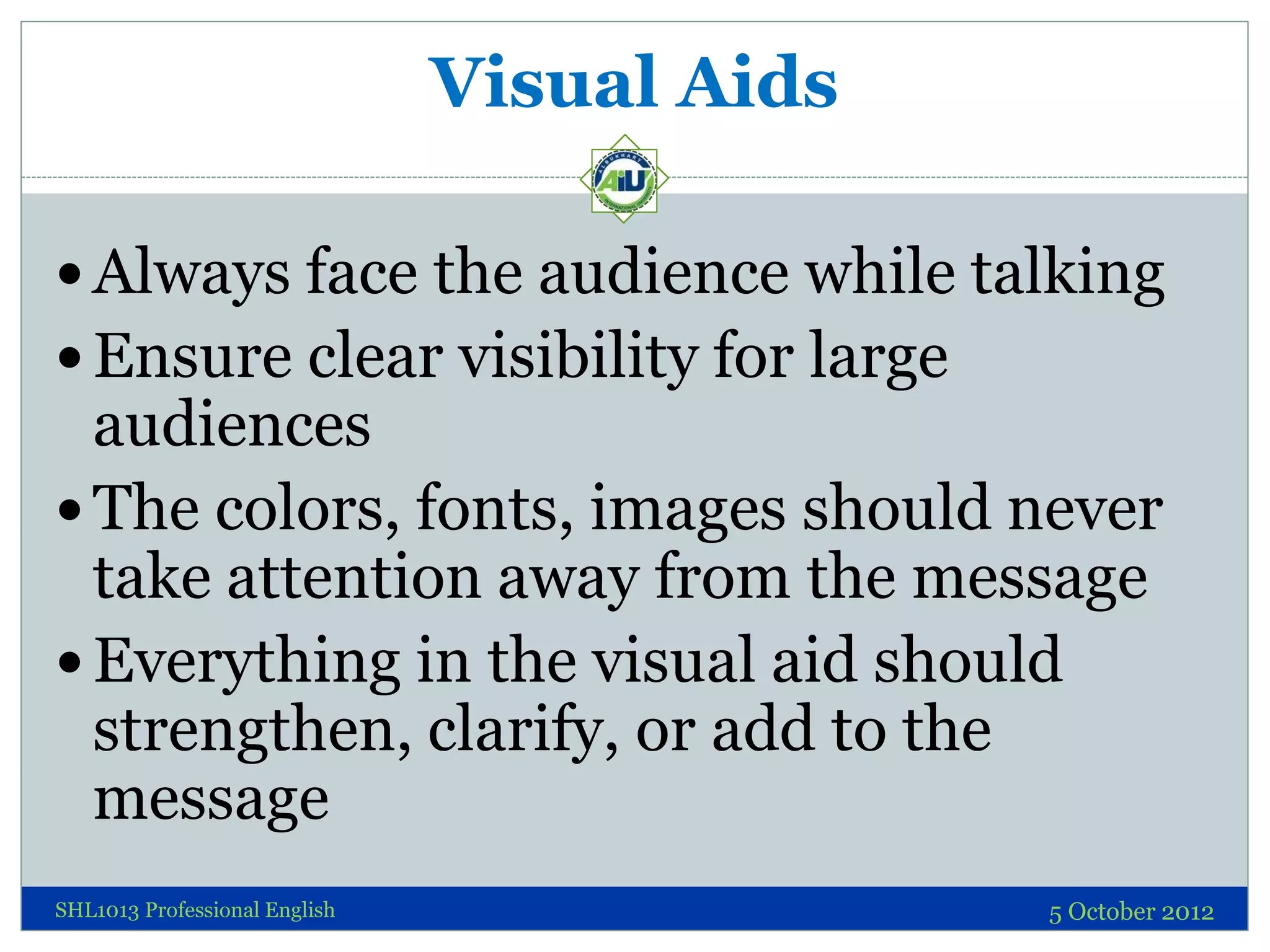 Visual Aids

 Always face the audience while talking
 Ensure clear visibility for large
  audiences
 The colors, fonts, images should never
  take attention away from the message
 Everything in the visual aid should
  strengthen, clarify, or add to the
  message
SHL1013 Professional English                 5 October 2012
 