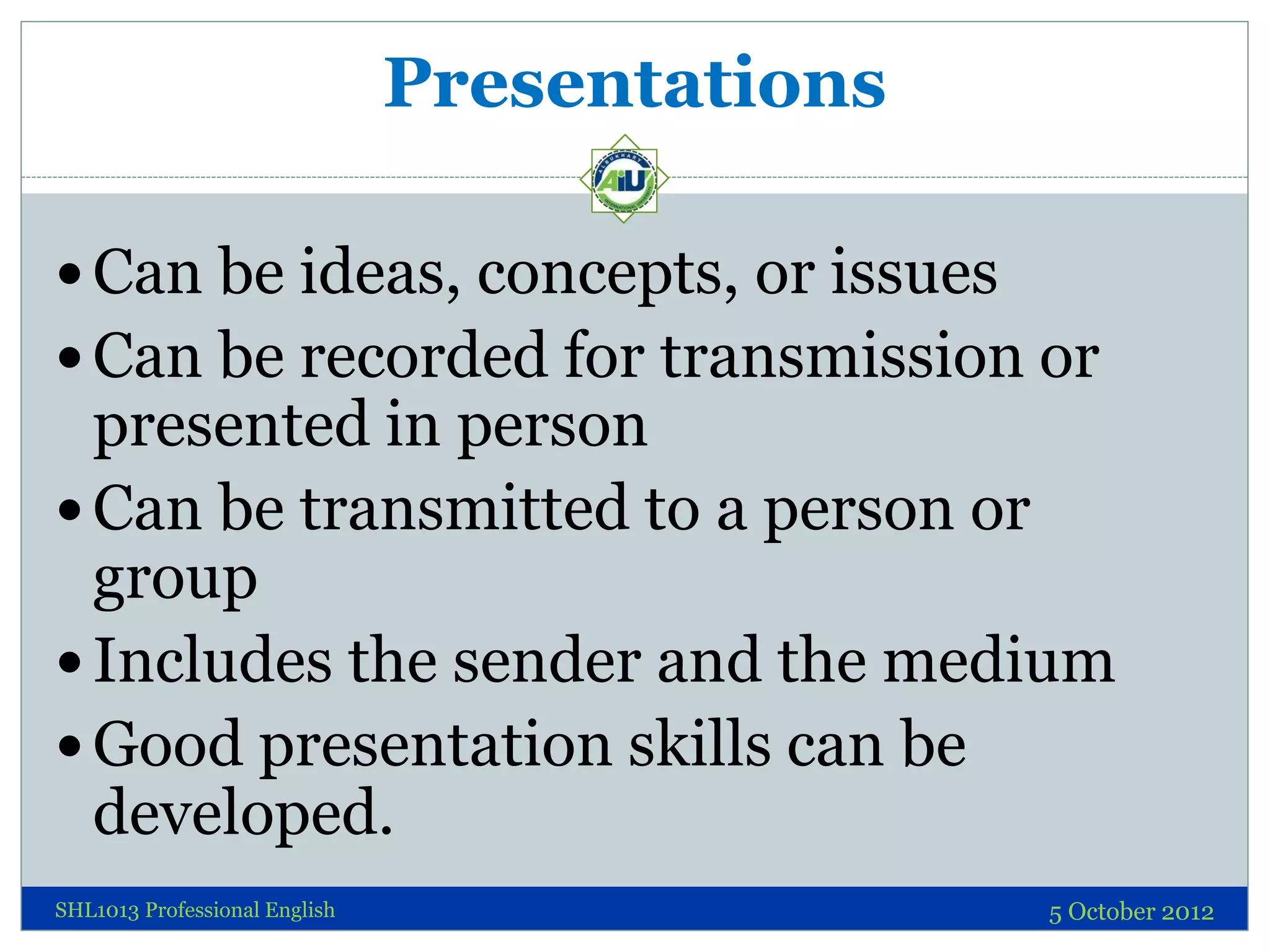 Presentations

 Can be ideas, concepts, or issues
 Can be recorded for transmission or
  presented in person
 Can be transmitted to a person or
  group
 Includes the sender and the medium
 Good presentation skills can be
  developed.
SHL1013 Professional English                   5 October 2012
 