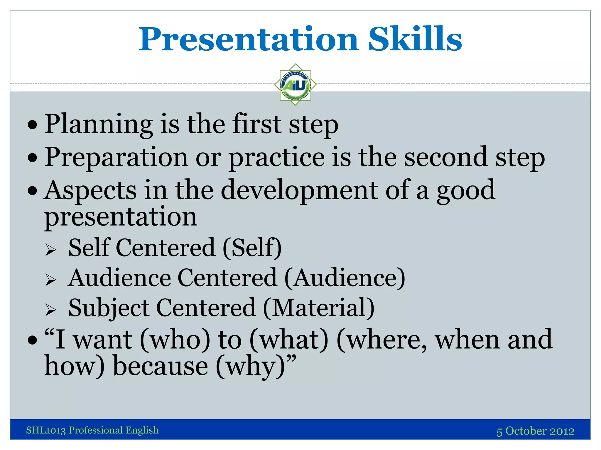 Presentation Skills

 Planning is the first step
 Preparation or practice is the second step
 Aspects in the development of a good
   presentation
       Self Centered (Self)
       Audience Centered (Audience)
       Subject Centered (Material)
 “I want (who) to (what) (where, when and
   how) because (why)”

SHL1013 Professional English                 5 October 2012
 